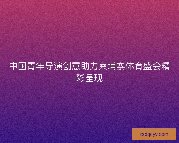 中国青年导演创意助力柬埔寨体育盛会精彩呈现