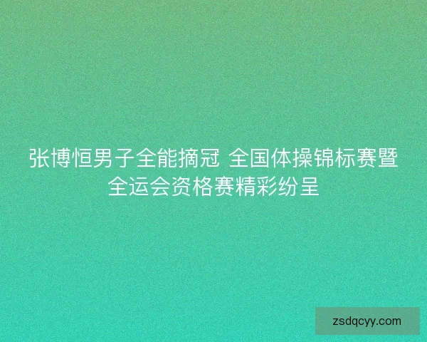 张博恒男子全能摘冠 全国体操锦标赛暨全运会资格赛精彩纷呈