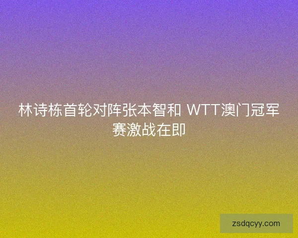 林诗栋首轮对阵张本智和 WTT澳门冠军赛激战在即