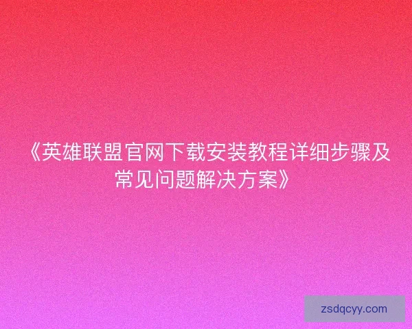 《英雄联盟官网下载安装教程详细步骤及常见问题解决方案》