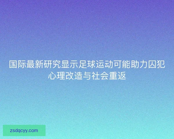 国际最新研究显示足球运动可能助力囚犯心理改造与社会重返