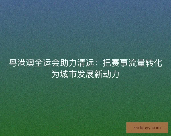 粤港澳全运会助力清远:把赛事流量转化为城市发展新动力 粤港澳全运会助力清远:把赛事流量转化为城市发展新动力
